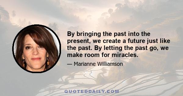 By bringing the past into the present, we create a future just like the past. By letting the past go, we make room for miracles.