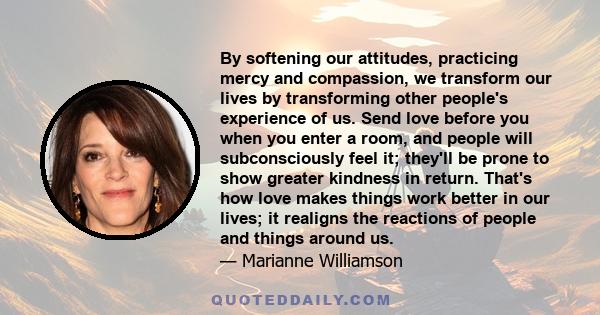 By softening our attitudes, practicing mercy and compassion, we transform our lives by transforming other people's experience of us. Send love before you when you enter a room, and people will subconsciously feel it;