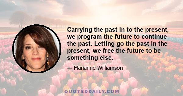 Carrying the past in to the present, we program the future to continue the past. Letting go the past in the present, we free the future to be something else.