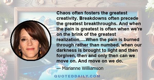 Chaos often fosters the greatest creativity. Breakdowns often precede the greatest breakthroughs. And when the pain is greatest is often when we're on the brink of the greatest realization.....When the pain is burned