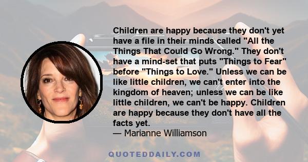 Children are happy because they don't yet have a file in their minds called All the Things That Could Go Wrong. They don't have a mind-set that puts Things to Fear before Things to Love. Unless we can be like little