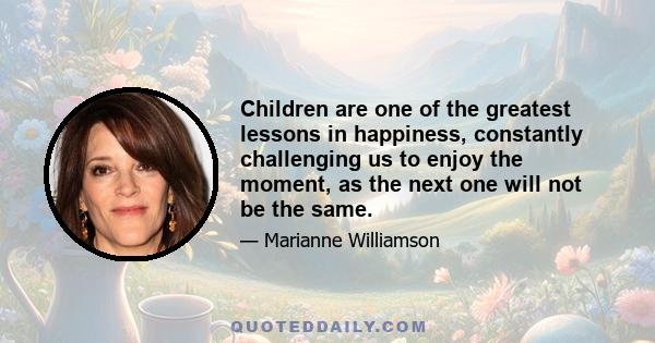 Children are one of the greatest lessons in happiness, constantly challenging us to enjoy the moment, as the next one will not be the same.