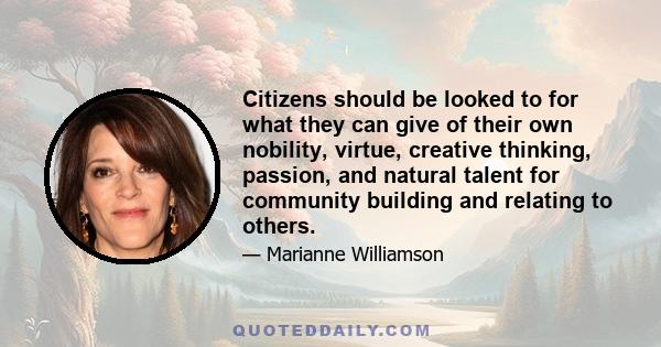 Citizens should be looked to for what they can give of their own nobility, virtue, creative thinking, passion, and natural talent for community building and relating to others.