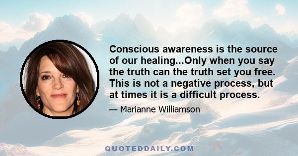 Conscious awareness is the source of our healing...Only when you say the truth can the truth set you free. This is not a negative process, but at times it is a difficult process.