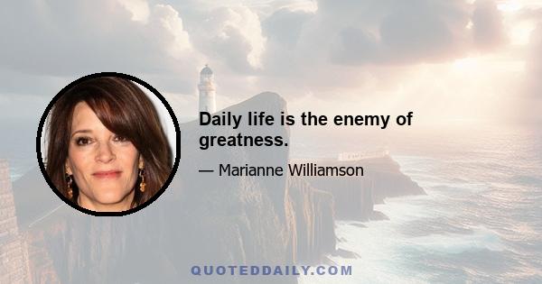 Daily life is the enemy of greatness.