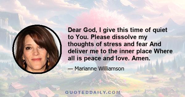 Dear God, I give this time of quiet to You. Please dissolve my thoughts of stress and fear And deliver me to the inner place Where all is peace and love. Amen.