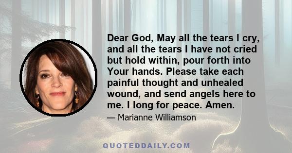 Dear God, May all the tears I cry, and all the tears I have not cried but hold within, pour forth into Your hands. Please take each painful thought and unhealed wound, and send angels here to me. I long for peace. Amen.