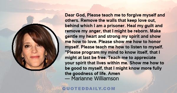 Dear God, Please teach me to forgive myself and others. Remove the walls that keep love out, behind which I am a prisoner. Heal my guilt and remove my anger, that I might be reborn. Make gentle my heart and strong my