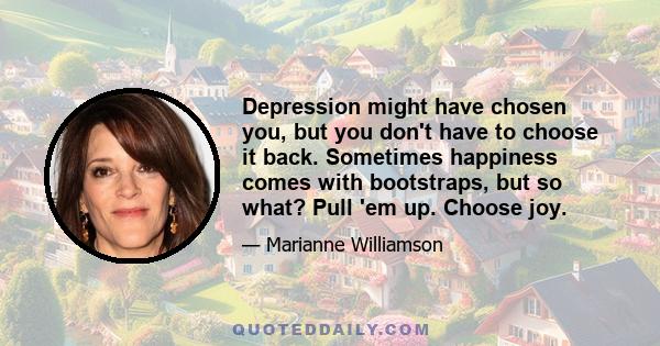 Depression might have chosen you, but you don't have to choose it back. Sometimes happiness comes with bootstraps, but so what? Pull 'em up. Choose joy.