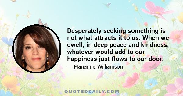 Desperately seeking something is not what attracts it to us. When we dwell, in deep peace and kindness, whatever would add to our happiness just flows to our door.