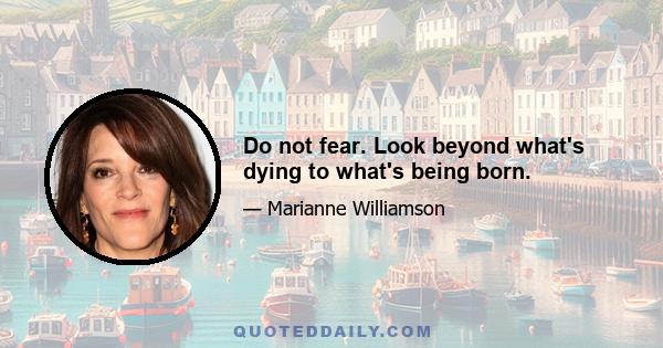 Do not fear. Look beyond what's dying to what's being born.