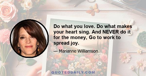 Do what you love. Do what makes your heart sing. And NEVER do it for the money, Go to work to spread joy.