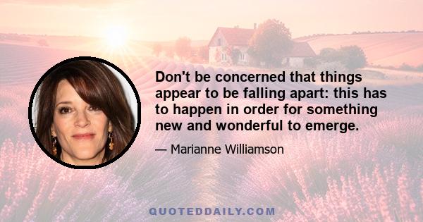 Don't be concerned that things appear to be falling apart: this has to happen in order for something new and wonderful to emerge.