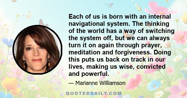 Each of us is born with an internal navigational system. The thinking of the world has a way of switching the system off, but we can always turn it on again through prayer, meditation and forgiveness. Doing this puts us 