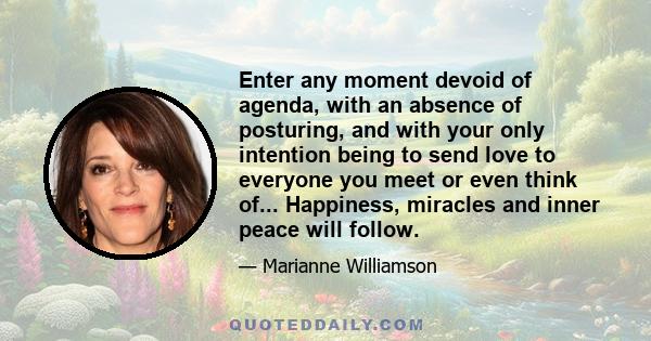 Enter any moment devoid of agenda, with an absence of posturing, and with your only intention being to send love to everyone you meet or even think of... Happiness, miracles and inner peace will follow.