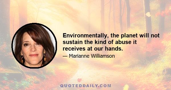 Environmentally, the planet will not sustain the kind of abuse it receives at our hands.