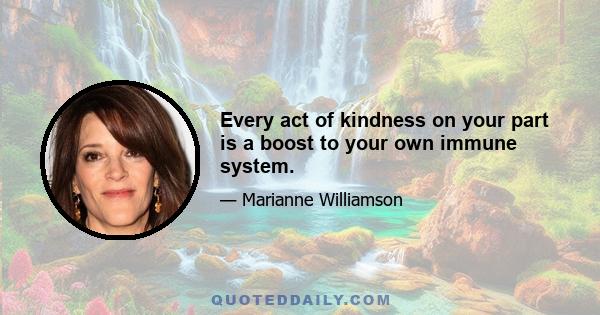 Every act of kindness on your part is a boost to your own immune system.