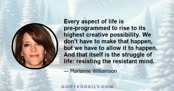 Every aspect of life is pre-programmed to rise to its highest creative possibility. We don't have to make that happen, but we have to allow it to happen. And that itself is the struggle of life: resisting the resistant