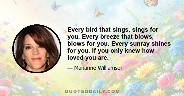 Every bird that sings, sings for you. Every breeze that blows, blows for you. Every sunray shines for you. If you only knew how loved you are.