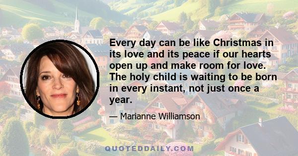 Every day can be like Christmas in its love and its peace if our hearts open up and make room for love. The holy child is waiting to be born in every instant, not just once a year.