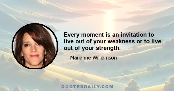 Every moment is an invitation to live out of your weakness or to live out of your strength.