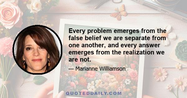 Every problem emerges from the false belief we are separate from one another, and every answer emerges from the realization we are not.