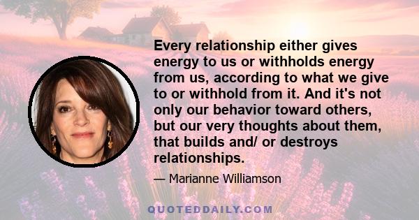 Every relationship either gives energy to us or withholds energy from us, according to what we give to or withhold from it. And it's not only our behavior toward others, but our very thoughts about them, that builds