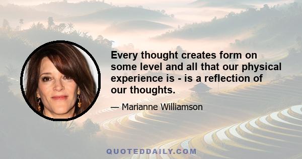 Every thought creates form on some level and all that our physical experience is - is a reflection of our thoughts.