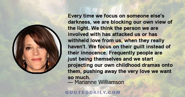 Every time we focus on someone else's darkness, we are blocking our own view of the light. We think the person we are involved with has attacked us or has withheld love from us, when they really haven't. We focus on