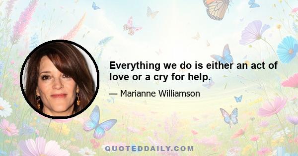 Everything we do is either an act of love or a cry for help.