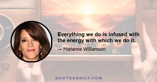 Everything we do is infused with the energy with which we do it.