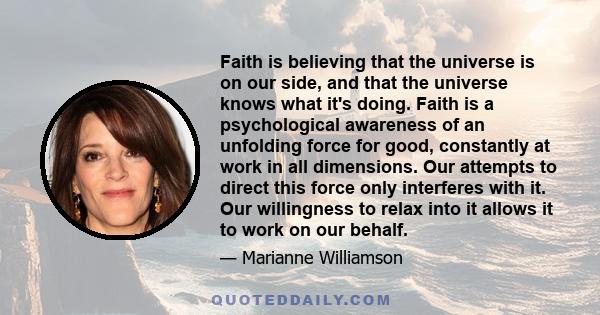 Faith is believing that the universe is on our side, and that the universe knows what it's doing. Faith is a psychological awareness of an unfolding force for good, constantly at work in all dimensions. Our attempts to