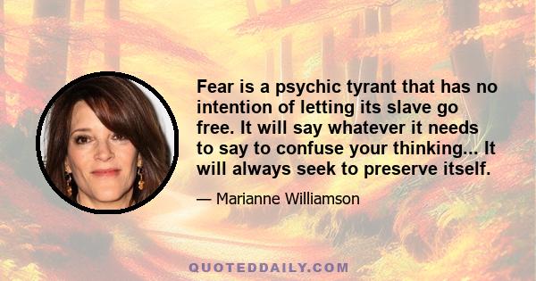 Fear is a psychic tyrant that has no intention of letting its slave go free. It will say whatever it needs to say to confuse your thinking... It will always seek to preserve itself.