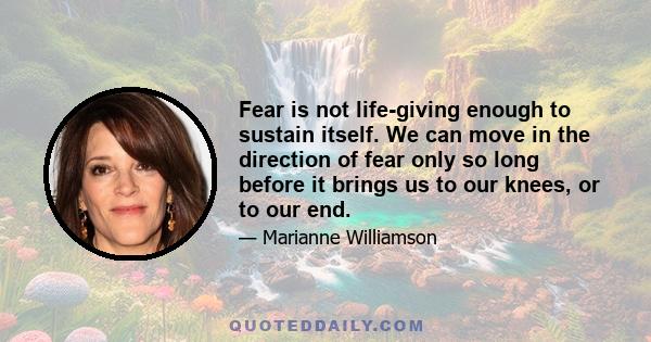 Fear is not life-giving enough to sustain itself. We can move in the direction of fear only so long before it brings us to our knees, or to our end.