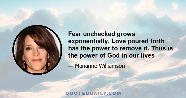 Fear unchecked grows exponentially. Love poured forth has the power to remove it. Thus is the power of God in our lives