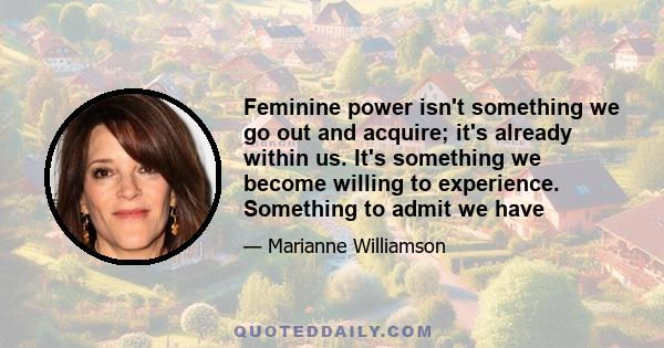 Feminine power isn't something we go out and acquire; it's already within us. It's something we become willing to experience. Something to admit we have