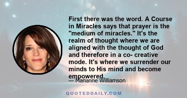 First there was the word. A Course in Miracles says that prayer is the medium of miracles. It's the realm of thought where we are aligned with the thought of God and therefore in a co- creative mode. It's where we