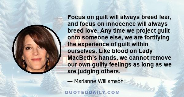 Focus on guilt will always breed fear, and focus on innocence will always breed love. Any time we project guilt onto someone else, we are fortifying the experience of guilt within ourselves. Like blood on Lady MacBeth's 