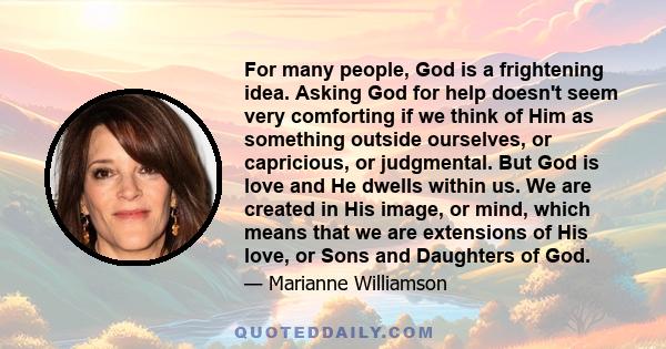 For many people, God is a frightening idea. Asking God for help doesn't seem very comforting if we think of Him as something outside ourselves, or capricious, or judgmental. But God is love and He dwells within us. We