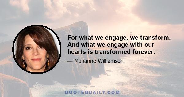 For what we engage, we transform. And what we engage with our hearts is transformed forever.