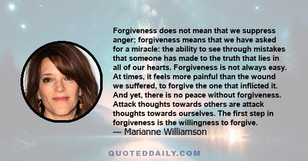 Forgiveness does not mean that we suppress anger; forgiveness means that we have asked for a miracle: the ability to see through mistakes that someone has made to the truth that lies in all of our hearts. Forgiveness is 