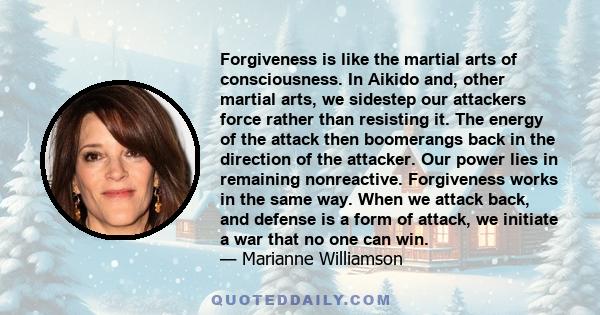 Forgiveness is like the martial arts of consciousness. In Aikido and, other martial arts, we sidestep our attackers force rather than resisting it. The energy of the attack then boomerangs back in the direction of the