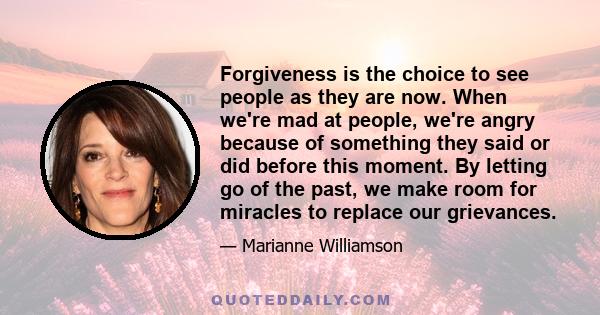 Forgiveness is the choice to see people as they are now. When we're mad at people, we're angry because of something they said or did before this moment. By letting go of the past, we make room for miracles to replace