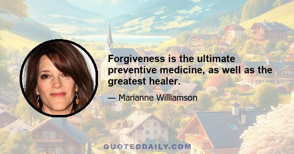 Forgiveness is the ultimate preventive medicine, as well as the greatest healer.