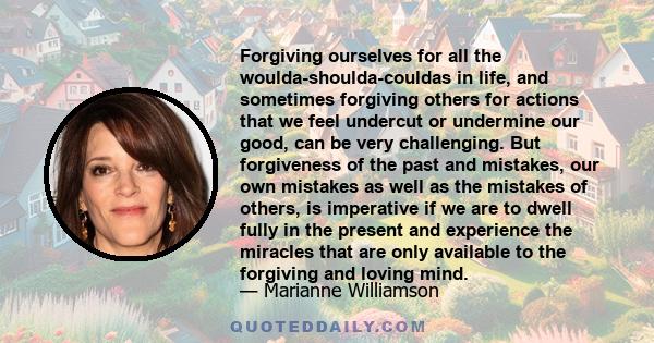 Forgiving ourselves for all the woulda-shoulda-couldas in life, and sometimes forgiving others for actions that we feel undercut or undermine our good, can be very challenging. But forgiveness of the past and mistakes,