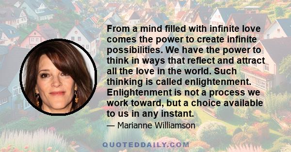 From a mind filled with infinite love comes the power to create infinite possibilities. We have the power to think in ways that reflect and attract all the love in the world. Such thinking is called enlightenment.