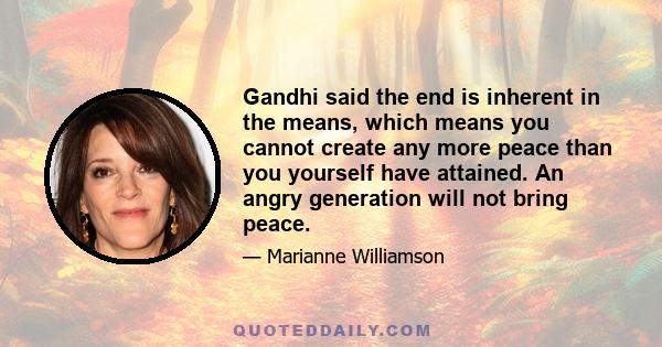 Gandhi said the end is inherent in the means, which means you cannot create any more peace than you yourself have attained. An angry generation will not bring peace.