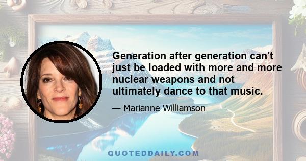 Generation after generation can't just be loaded with more and more nuclear weapons and not ultimately dance to that music.