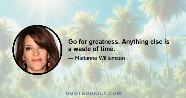 Go for greatness. Anything else is a waste of time.