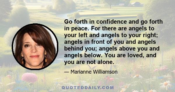 Go forth in confidence and go forth in peace. For there are angels to your left and angels to your right; angels in front of you and angels behind you; angels above you and angels below. You are loved, and you are not